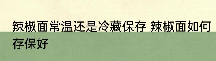 辣椒面常温还是冷藏保存 辣椒面如何存保好