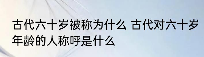 古代六十岁被称为什么 古代对六十岁年龄的人称呼是什么