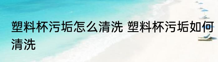 塑料杯污垢怎么清洗 塑料杯污垢如何清洗
