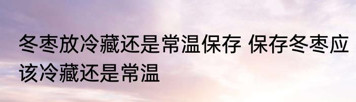 冬枣放冷藏还是常温保存 保存冬枣应该冷藏还是常温