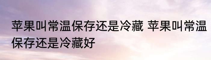 苹果叫常温保存还是冷藏 苹果叫常温保存还是冷藏好