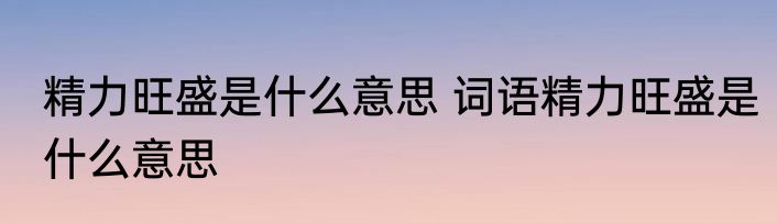精力旺盛是什么意思 词语精力旺盛是什么意思