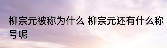 柳宗元被称为什么 柳宗元还有什么称号呢