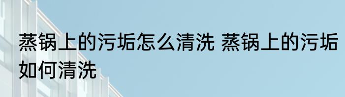 蒸锅上的污垢怎么清洗 蒸锅上的污垢如何清洗