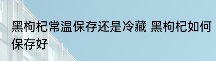 黑枸杞常温保存还是冷藏 黑枸杞如何保存好