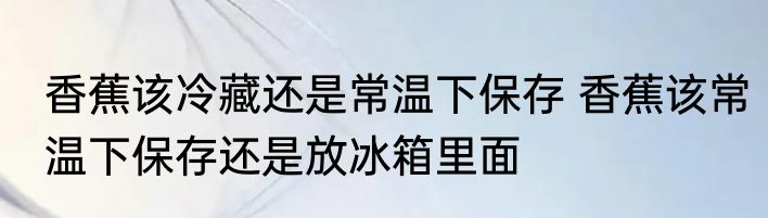 香蕉该冷藏还是常温下保存 香蕉该常温下保存还是放冰箱里面