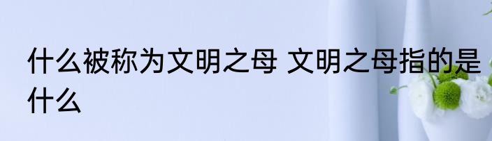 什么被称为文明之母 文明之母指的是什么