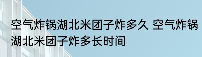 空气炸锅湖北米团子炸多久 空气炸锅湖北米团子炸多长时间