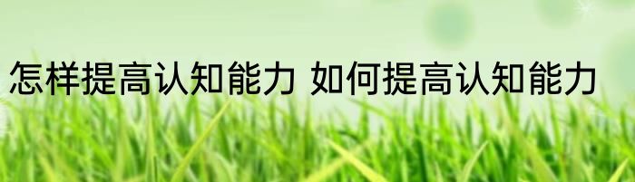 怎样提高认知能力 如何提高认知能力
