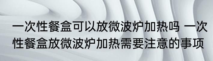 一次性餐盒可以放微波炉加热吗 一次性餐盒放微波炉加热需要注意的事项