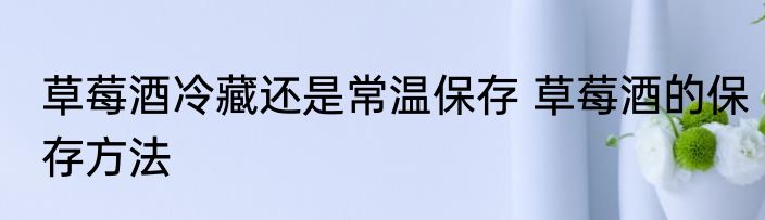 草莓酒冷藏还是常温保存 草莓酒的保存方法