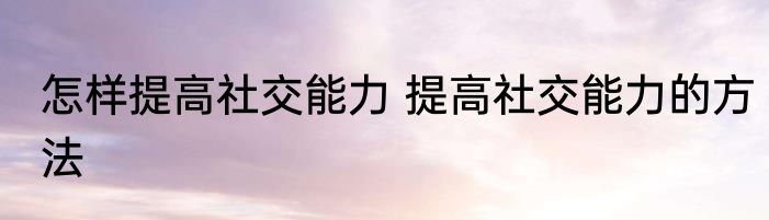 怎样提高社交能力 提高社交能力的方法