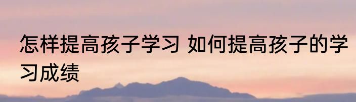 怎样提高孩子学习 如何提高孩子的学习成绩