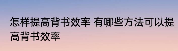 怎样提高背书效率 有哪些方法可以提高背书效率