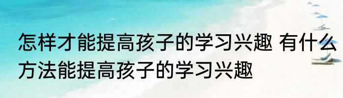 怎样才能提高孩子的学习兴趣 有什么方法能提高孩子的学习兴趣