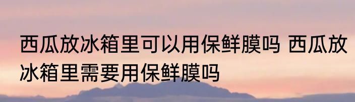 西瓜放冰箱里可以用保鲜膜吗 西瓜放冰箱里需要用保鲜膜吗