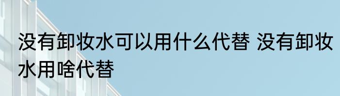 没有卸妆水可以用什么代替 没有卸妆水用啥代替