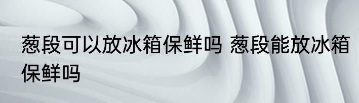 葱段可以放冰箱保鲜吗 葱段能放冰箱保鲜吗