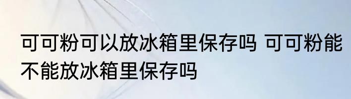 可可粉可以放冰箱里保存吗 可可粉能不能放冰箱里保存吗