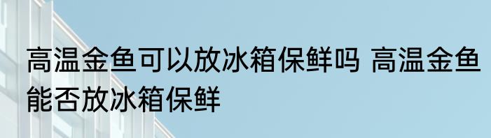 高温金鱼可以放冰箱保鲜吗 高温金鱼能否放冰箱保鲜