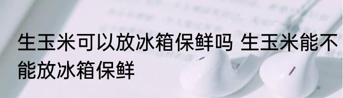 生玉米可以放冰箱保鲜吗 生玉米能不能放冰箱保鲜