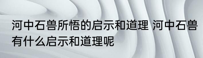 河中石兽所悟的启示和道理 河中石兽有什么启示和道理呢