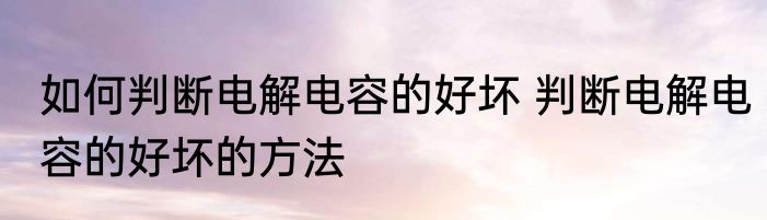 如何判断电解电容的好坏 判断电解电容的好坏的方法