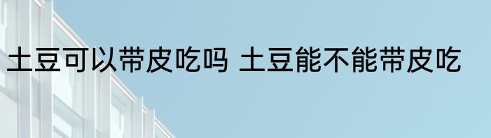 土豆可以带皮吃吗 土豆能不能带皮吃
