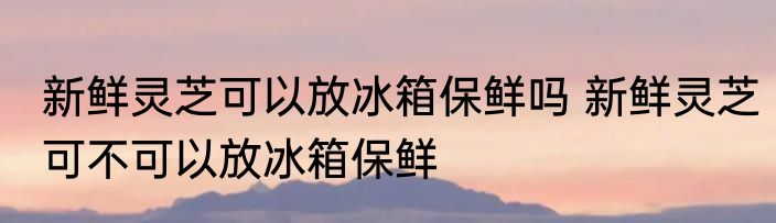 新鲜灵芝可以放冰箱保鲜吗 新鲜灵芝可不可以放冰箱保鲜