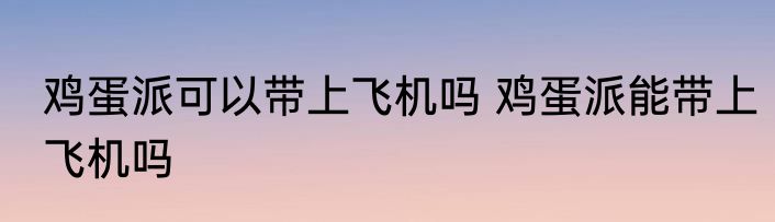 鸡蛋派可以带上飞机吗 鸡蛋派能带上飞机吗