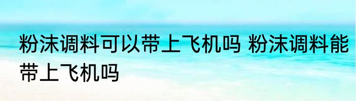 粉沫调料可以带上飞机吗 粉沫调料能带上飞机吗