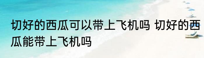 切好的西瓜可以带上飞机吗 切好的西瓜能带上飞机吗