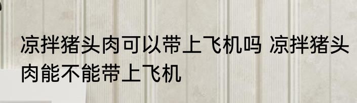 凉拌猪头肉可以带上飞机吗 凉拌猪头肉能不能带上飞机