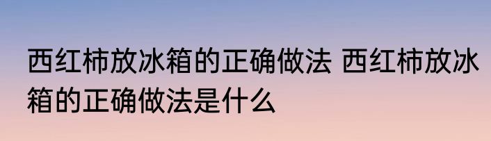 西红柿放冰箱的正确做法 西红柿放冰箱的正确做法是什么