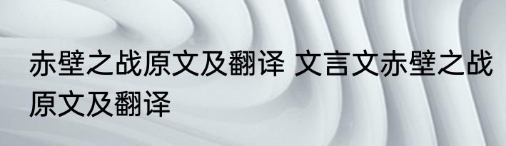 赤壁之战原文及翻译 文言文赤壁之战原文及翻译
