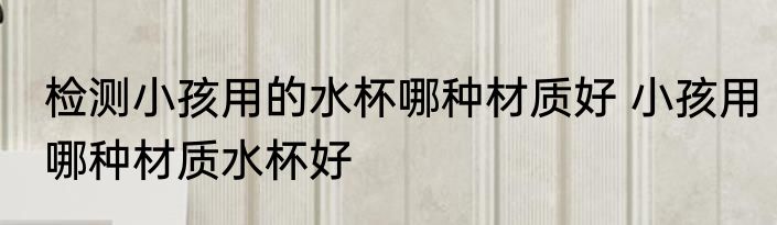 检测小孩用的水杯哪种材质好 小孩用哪种材质水杯好