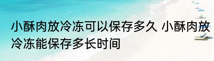 小酥肉放冷冻可以保存多久 小酥肉放冷冻能保存多长时间