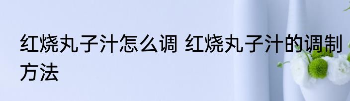 红烧丸子汁怎么调 红烧丸子汁的调制方法