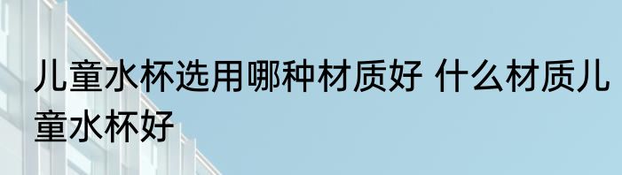 儿童水杯选用哪种材质好 什么材质儿童水杯好