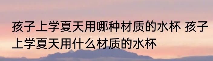孩子上学夏天用哪种材质的水杯 孩子上学夏天用什么材质的水杯
