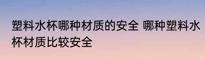 塑料水杯哪种材质的安全 哪种塑料水杯材质比较安全