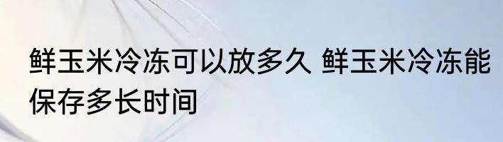 鲜玉米冷冻可以放多久 鲜玉米冷冻能保存多长时间