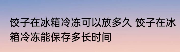 饺子在冰箱冷冻可以放多久 饺子在冰箱冷冻能保存多长时间