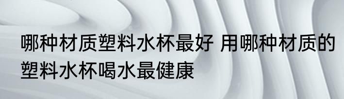 哪种材质塑料水杯最好 用哪种材质的塑料水杯喝水最健康