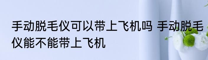 手动脱毛仪可以带上飞机吗 手动脱毛仪能不能带上飞机