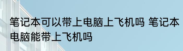 笔记本可以带上电脑上飞机吗 笔记本电脑能带上飞机吗