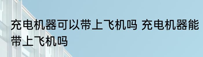 充电机器可以带上飞机吗 充电机器能带上飞机吗