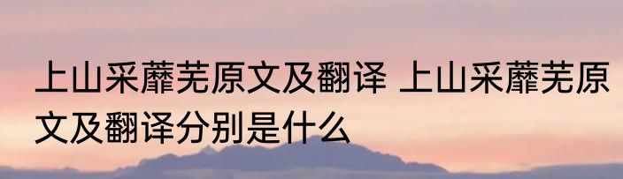 上山采蘼芜原文及翻译 上山采蘼芜原文及翻译分别是什么