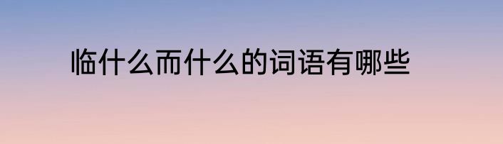 临什么而什么的词语有哪些