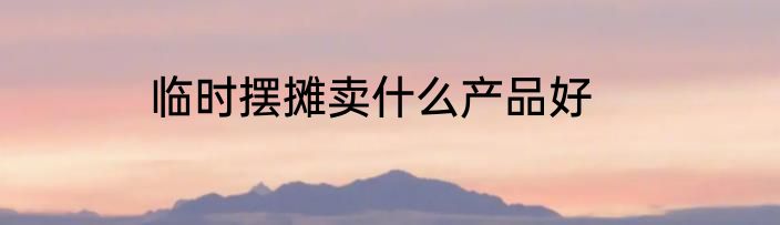 临时摆摊卖什么产品好
